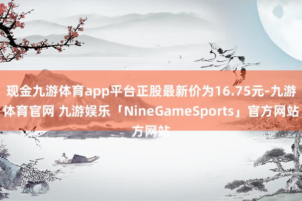 现金九游体育app平台正股最新价为16.75元-九游体育官网 九游娱乐「NineGameSports」官方网站