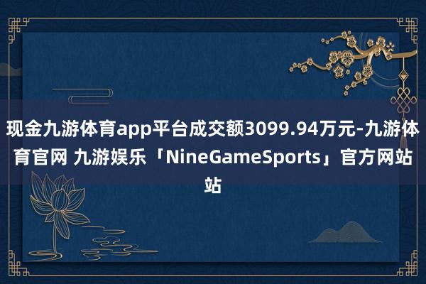 现金九游体育app平台成交额3099.94万元-九游体育官网 九游娱乐「NineGameSports」官方网站