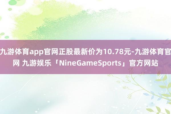九游体育app官网正股最新价为10.78元-九游体育官网 九游娱乐「NineGameSports」官方网站