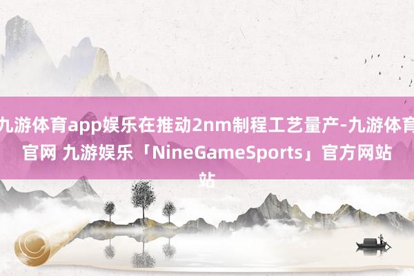 九游体育app娱乐在推动2nm制程工艺量产-九游体育官网 九游娱乐「NineGameSports」官方网站