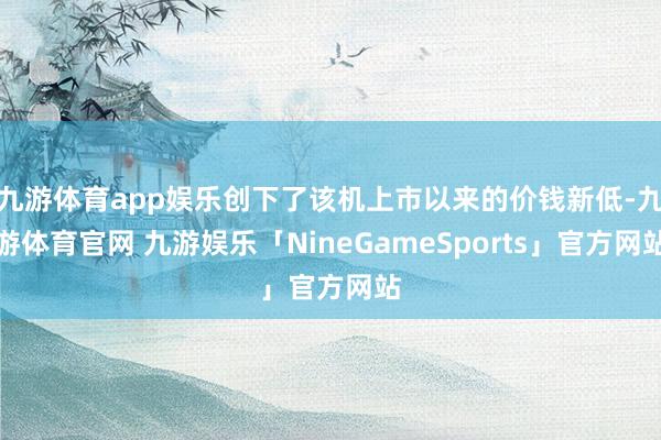 九游体育app娱乐创下了该机上市以来的价钱新低-九游体育官网 九游娱乐「NineGameSports」官方网站