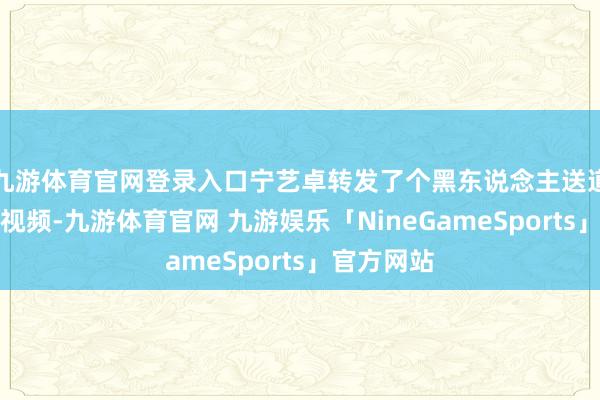 九游体育官网登录入口宁艺卓转发了个黑东说念主送道喜的搞笑视频-九游体育官网 九游娱乐「NineGameSports」官方网站