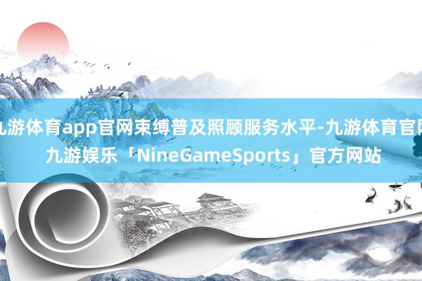 九游体育app官网束缚普及照顾服务水平-九游体育官网 九游娱乐「NineGameSports」官方网站