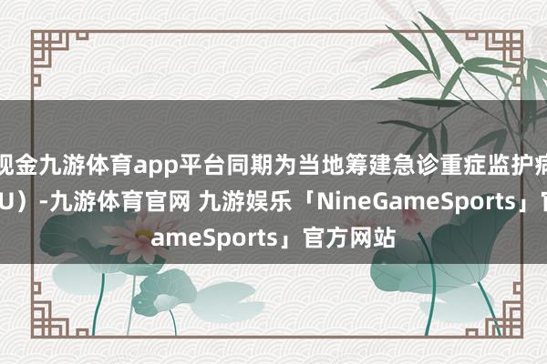 现金九游体育app平台同期为当地筹建急诊重症监护病房（EICU）-九游体育官网 九游娱乐「NineGameSports」官方网站