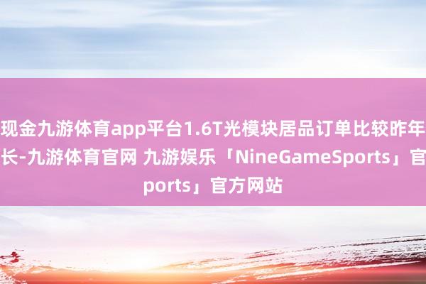 现金九游体育app平台1.6T光模块居品订单比较昨年大幅增长-九游体育官网 九游娱乐「NineGameSports」官方网站