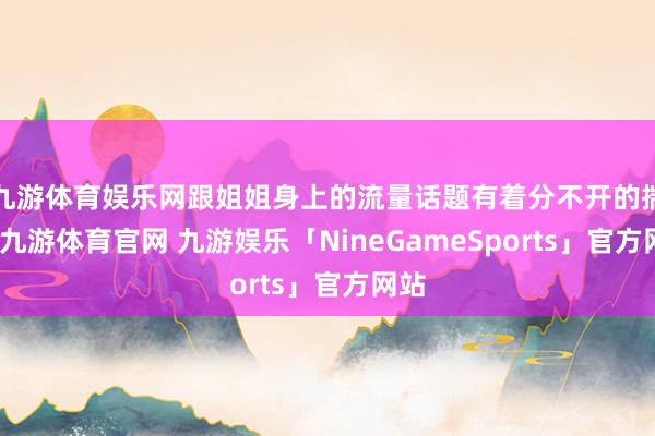 九游体育娱乐网跟姐姐身上的流量话题有着分不开的揣摸-九游体育官网 九游娱乐「NineGameSports」官方网站