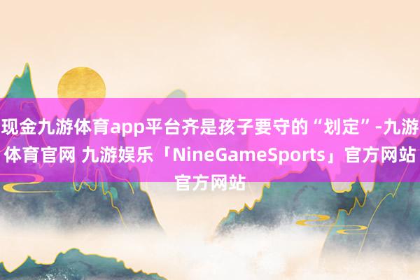 现金九游体育app平台齐是孩子要守的“划定”-九游体育官网 九游娱乐「NineGameSports」官方网站