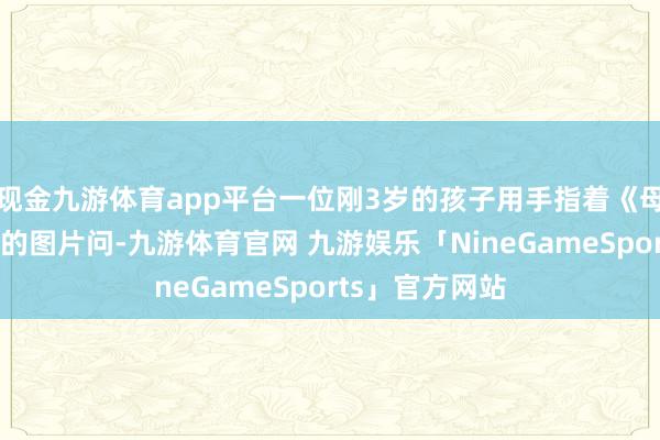 现金九游体育app平台一位刚3岁的孩子用手指着《母爱情深》书中的图片问-九游体育官网 九游娱乐「NineGameSports」官方网站