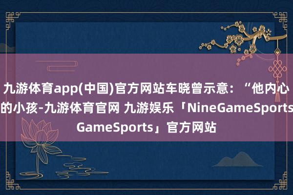九游体育app(中国)官方网站车晓曾示意：“他内心住着个缺爱的小孩-九游体育官网 九游娱乐「NineGameSports」官方网站
