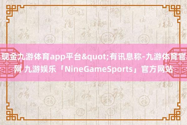 现金九游体育app平台"有讯息称-九游体育官网 九游娱乐「NineGameSports」官方网站