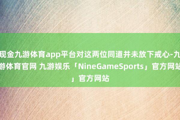 现金九游体育app平台对这两位同道并未放下戒心-九游体育官网 九游娱乐「NineGameSports」官方网站