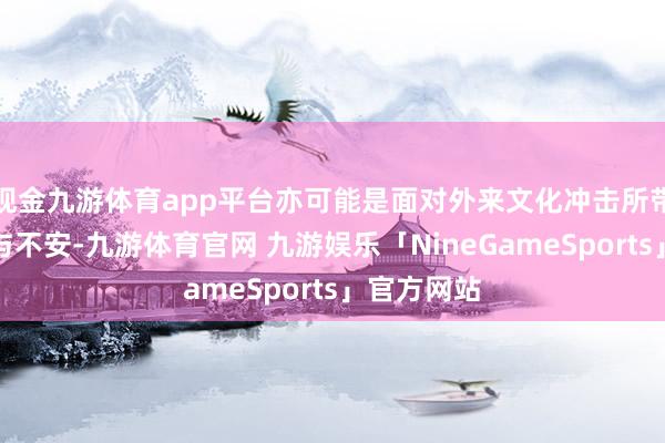 现金九游体育app平台亦可能是面对外来文化冲击所带来的黯淡与不安-九游体育官网 九游娱乐「NineGameSports」官方网站