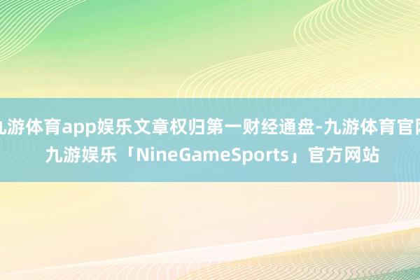 九游体育app娱乐文章权归第一财经通盘-九游体育官网 九游娱乐「NineGameSports」官方网站