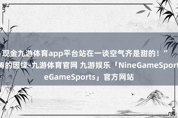 现金九游体育app平台站在一谈空气齐是甜的！”    提及这对匹俦的因缘-九游体育官网 九游娱乐「NineGameSports」官方网站