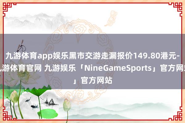 九游体育app娱乐黑市交游走漏报价149.80港元-九游体育官网 九游娱乐「NineGameSports」官方网站