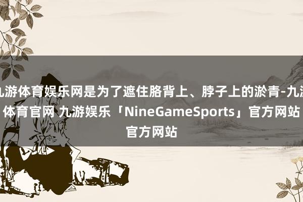 九游体育娱乐网是为了遮住胳背上、脖子上的淤青-九游体育官网 九游娱乐「NineGameSports」官方网站