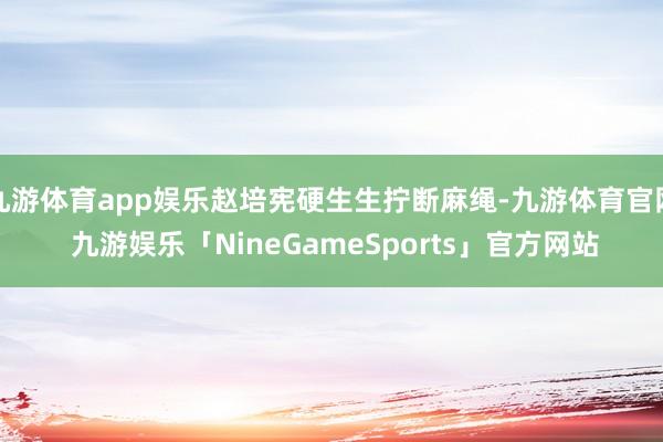 九游体育app娱乐赵培宪硬生生拧断麻绳-九游体育官网 九游娱乐「NineGameSports」官方网站