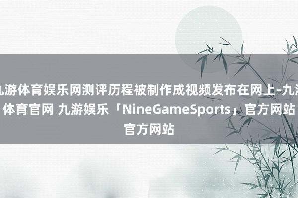 九游体育娱乐网测评历程被制作成视频发布在网上-九游体育官网 九游娱乐「NineGameSports」官方网站