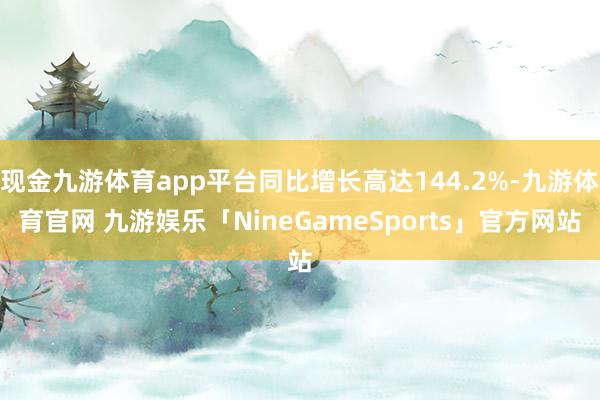 现金九游体育app平台同比增长高达144.2%-九游体育官网 九游娱乐「NineGameSports」官方网站