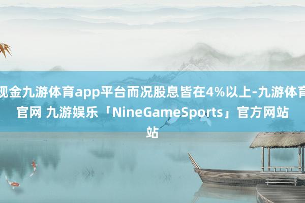 现金九游体育app平台而况股息皆在4%以上-九游体育官网 九游娱乐「NineGameSports」官方网站