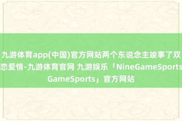 九游体育app(中国)官方网站两个东说念主竣事了双向奔赴的甜恋爱情-九游体育官网 九游娱乐「NineGameSports」官方网站