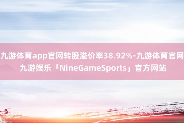九游体育app官网转股溢价率38.92%-九游体育官网 九游娱乐「NineGameSports」官方网站