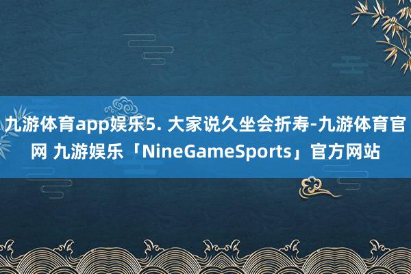 九游体育app娱乐5. 大家说久坐会折寿-九游体育官网 九游娱乐「NineGameSports」官方网站