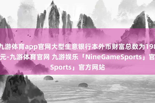 九游体育app官网大型生意银行本外币财富总数为198.5万亿元-九游体育官网 九游娱乐「NineGameSports」官方网站