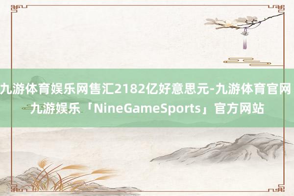 九游体育娱乐网售汇2182亿好意思元-九游体育官网 九游娱乐「NineGameSports」官方网站