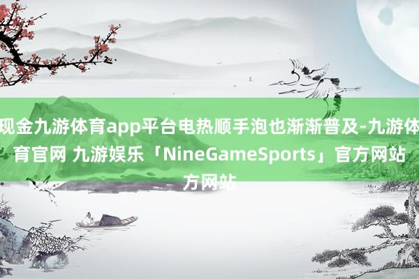 现金九游体育app平台电热顺手泡也渐渐普及-九游体育官网 九游娱乐「NineGameSports」官方网站