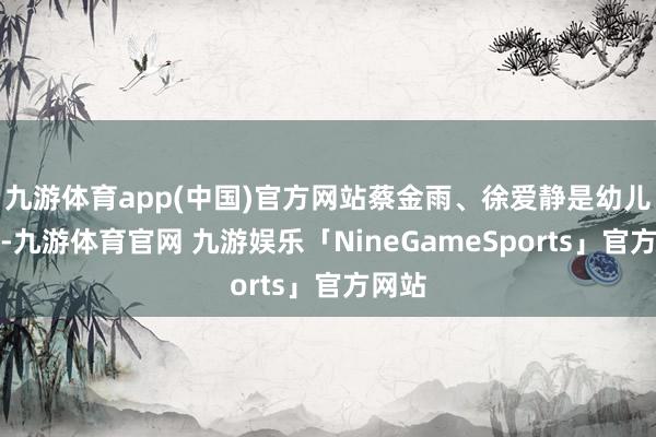 九游体育app(中国)官方网站蔡金雨、徐爱静是幼儿纯属-九游体育官网 九游娱乐「NineGameSports」官方网站