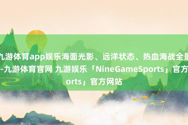 九游体育app娱乐海面光影、远洋状态、热血海战全景呈现-九游体育官网 九游娱乐「NineGameSports」官方网站