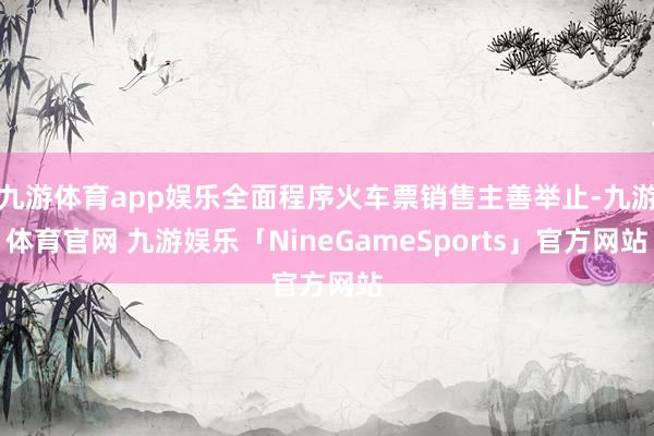 九游体育app娱乐全面程序火车票销售主善举止-九游体育官网 九游娱乐「NineGameSports」官方网站