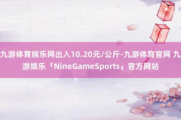 九游体育娱乐网出入10.20元/公斤-九游体育官网 九游娱乐「NineGameSports」官方网站