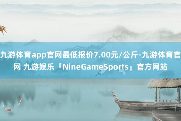 九游体育app官网最低报价7.00元/公斤-九游体育官网 九游娱乐「NineGameSports」官方网站