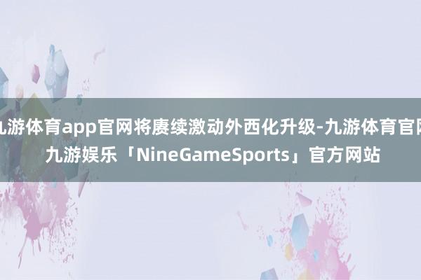 九游体育app官网将赓续激动外西化升级-九游体育官网 九游娱乐「NineGameSports」官方网站