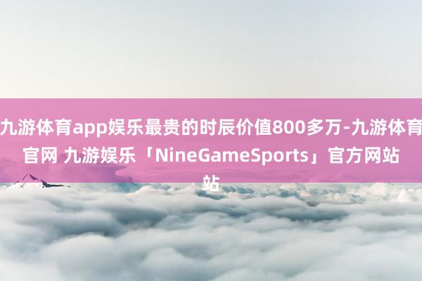 九游体育app娱乐最贵的时辰价值800多万-九游体育官网 九游娱乐「NineGameSports」官方网站