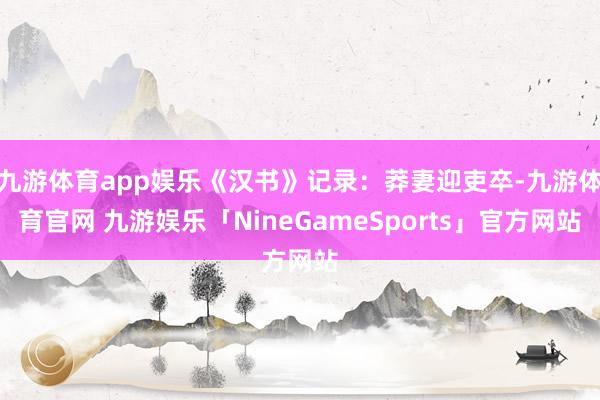 九游体育app娱乐《汉书》记录：莽妻迎吏卒-九游体育官网 九游娱乐「NineGameSports」官方网站