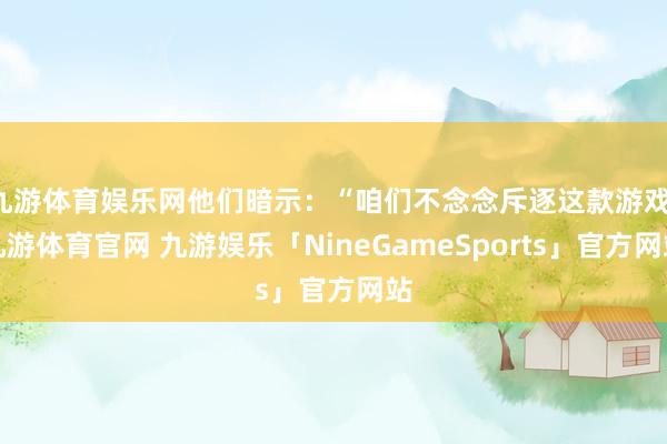 九游体育娱乐网他们暗示：“咱们不念念斥逐这款游戏-九游体育官网 九游娱乐「NineGameSports」官方网站