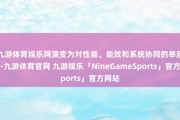 九游体育娱乐网演变为对性能、能效和系统协同的举座条目-九游体育官网 九游娱乐「NineGameSports」官方网站