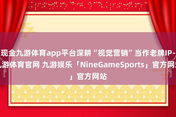 现金九游体育app平台深耕“视觉营销”当作老牌IP-九游体育官网 九游娱乐「NineGameSports」官方网站